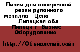 Линия для поперечной резки рулонного металла › Цена ­ 1 400 000 - Липецкая обл., Липецк г. Бизнес » Оборудование   